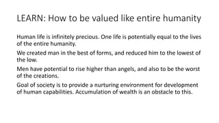 LEARN: How to be valued like entire humanity
Human life is infinitely precious. One life is potentially equal to the lives
of the entire humanity.
We created man in the best of forms, and reduced him to the lowest of
the low.
Men have potential to rise higher than angels, and also to be the worst
of the creations.
Goal of society is to provide a nurturing environment for development
of human capabilities. Accumulation of wealth is an obstacle to this.
 