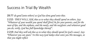 Success in Trial By Wealth
28:77 do good [unto others] as God has done good unto thee.
2:215 THEY WILL ASK thee as to what they should spend on others. Say:
“Whatever of your wealth you spend shall [first] be for your parents, and for the
near of kin, and the orphans, and the needy, and the wayfarer; and whatever good
you do, verily, God has full knowledge thereof”.
2:219 And they will ask thee as to what they should spend [in God's cause]. Say:
"Whatever you can spare." In this way God makes clear unto you His messages, so
that you might reflect
 