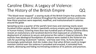 Caroline Elkins: A Legacy of Violence:
The History of the British Empire QQ
“The blood never stopped”: a searing study of the British Empire that probes the
country's pervasive use of violence throughout the twentieth century and traces
how these practices were exported, modified, and institutionalized in colonies
around the globe
Sprawling across a quarter of the world's land mass and claiming nearly seven
hundred million people, Britain's twentieth-century empire was the largest empire
in human history. Covering more than two hundred years of history, Caroline Elkins
reveals an evolutionary and racialized doctrine that espoused an unrelenting
deployment of violence to secure and preserve the nation's imperial interests. She
outlines how ideological foundations of violence were rooted in the Victorian era
calls for punishing recalcitrant "natives," and how over time, its forms became
increasingly systematized. And she makes clear that when Britain could no longer
maintain control over the violence it provoked and enacted, it retreated from
empire, destroying and hiding incriminating evidence of its policies and practices.
 