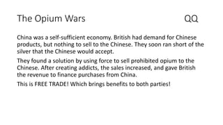 The Opium Wars QQ
China was a self-sufficient economy. British had demand for Chinese
products, but nothing to sell to the Chinese. They soon ran short of the
silver that the Chinese would accept.
They found a solution by using force to sell prohibited opium to the
Chinese. After creating addicts, the sales increased, and gave British
the revenue to finance purchases from China.
This is FREE TRADE! Which brings benefits to both parties!
 