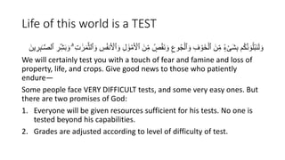 Life of this world is a TEST
ِِّ‫م‬ ٍۢ
‫ص‬ََْ‫ن‬ َ‫و‬ ِ‫وع‬ُ‫ج‬ْ‫ٱل‬ َ‫و‬ ِ‫ف‬ ْ‫َو‬‫خ‬ْ‫ٱل‬ َ‫ن‬ِِّ‫م‬ ٍۢ‫ء‬ْ‫ى‬َ‫ش‬ِ‫ب‬ ُ‫ك‬َّ‫ن‬ َ‫و‬ُُْ‫ب‬َ‫ن‬َ‫ل‬ َ‫و‬
ِِّ‫ش‬َ‫ب‬ َ‫و‬ ِۗ ِ‫ت‬ َٰ‫ر‬َ‫م‬َّ‫ث‬‫ٱل‬ َ‫و‬ ِ
‫س‬ُ‫ف‬‫ن‬َ ْ
‫ٱۡل‬ َ‫و‬ ِ‫ل‬ َٰ‫و‬ْ‫م‬َ ْ
‫ٱۡل‬ َ‫ن‬
َّ‫ص‬‫ٱل‬ ِ
‫ر‬
َ‫ين‬ ِ
‫ر‬ِ‫ب‬ٰ‫ـ‬
We will certainly test you with a touch of fear and famine and loss of
property, life, and crops. Give good news to those who patiently
endure—
Some people face VERY DIFFICULT tests, and some very easy ones. But
there are two promises of God:
1. Everyone will be given resources sufficient for his tests. No one is
tested beyond his capabilities.
2. Grades are adjusted according to level of difficulty of test.
 