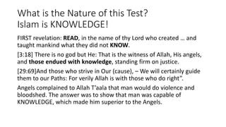 What is the Nature of this Test?
Islam is KNOWLEDGE!
FIRST revelation: READ, in the name of thy Lord who created … and
taught mankind what they did not KNOW.
[3:18] There is no god but He: That is the witness of Allah, His angels,
and those endued with knowledge, standing firm on justice.
[29:69]And those who strive in Our (cause), – We will certainly guide
them to our Paths: For verily Allah is with those who do right”.
Angels complained to Allah T’aala that man would do violence and
bloodshed. The answer was to show that man was capable of
KNOWLEDGE, which made him superior to the Angels.
 