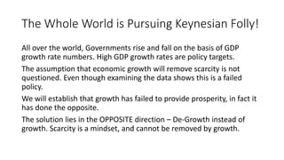 The Whole World is Pursuing Keynesian Folly!
All over the world, Governments rise and fall on the basis of GDP
growth rate numbers. High GDP growth rates are policy targets.
The assumption that economic growth will remove scarcity is not
questioned. Even though examining the data shows this is a failed
policy.
We will establish that growth has failed to provide prosperity, in fact it
has done the opposite.
The solution lies in the OPPOSITE direction – De-Growth instead of
growth. Scarcity is a mindset, and cannot be removed by growth.
 