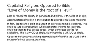 Capitalist Religion: Opposed to Bible
“Love of Money is the root of all evil”
Lack of money (to satisfy all our needs and wants) is the root of all evil.
Accumulation of wealth is the solution to all problems facing mankind.
In fact, capitalism is built on pursuit of ever expanding idle desires. This
enables surplus production, which generates income for laborers,
enabling them to buy excess goods, which generates profits for
capitalists. This is a VICIOUS circle, claiming to be a VIRTUOUS circle.
Opposite Perspective: Making accumulation of wealth the GOAL is the
source of all our current problems.
 