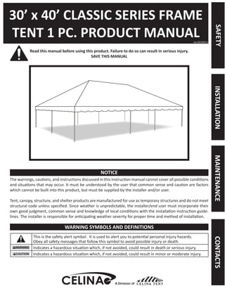 30’ x 40’ CLASSIC SERIES FRAME 
TENT 1 PC. PRODUCT MANUAL 
Read this manual before using this product. Failure to do so can result in serious injury. 
SAVE THIS MANUAL 
The warnings, cautions, and instructions discussed in this instruction manual cannot cover all possible conditions and situations that may occur. It must be understood by the user that common sense and caution are factors which cannot be built into this product, but must be supplied by the installer and/or user. 
Tent, canopy, structure, and shelter products are manufactured for use as temporary structures and do not meet structural code unless specified. Since weather is unpredictable, the installer/end user must incorporate their own good judgment, common sense and knowledge of local conditions with the installation instruction guidelines. The installer is responsible for anticipating weather severity for proper time and method of installation. 
This is the safety alert symbol. It is used to alert you to potential personal injury hazards. 
Obey all safety messages that follow this symbol to avoid possible injury or death. 
Indicates a hazardous situation which, if not avoided, could result in death or serious injury. 
Indicates a hazardous situation which, if not avoided, could result in minor or moderate injury. 
ver.20140513 
NOTICE 
WARNING SYMBOLS AND DEFINITIONS 
A Division of 
SAFETY 
MAINTENANCE 
INSTALLATION 
CONTACTS  