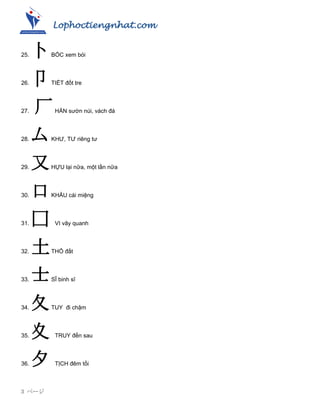 Lophoctiengnhat.com
3 ページ
25. 卜BỐC xem bói
26. 卩TIẾT đốt tre
27. 厂HÁN sƣờn núi, vách đá
28. 厶KHƢ, TƢ riêng tƣ
29. 又HỰU lại nữa, một lần nữa
30. 口KHẨU cái miệng
31. 囗 VI vây quanh
32. 土THỔ đất
33. 士SĨ binh sĩ
34. 夂TUY đi chậm
35. 夊 TRUY đến sau
36. 夕 TỊCH đêm tối
 