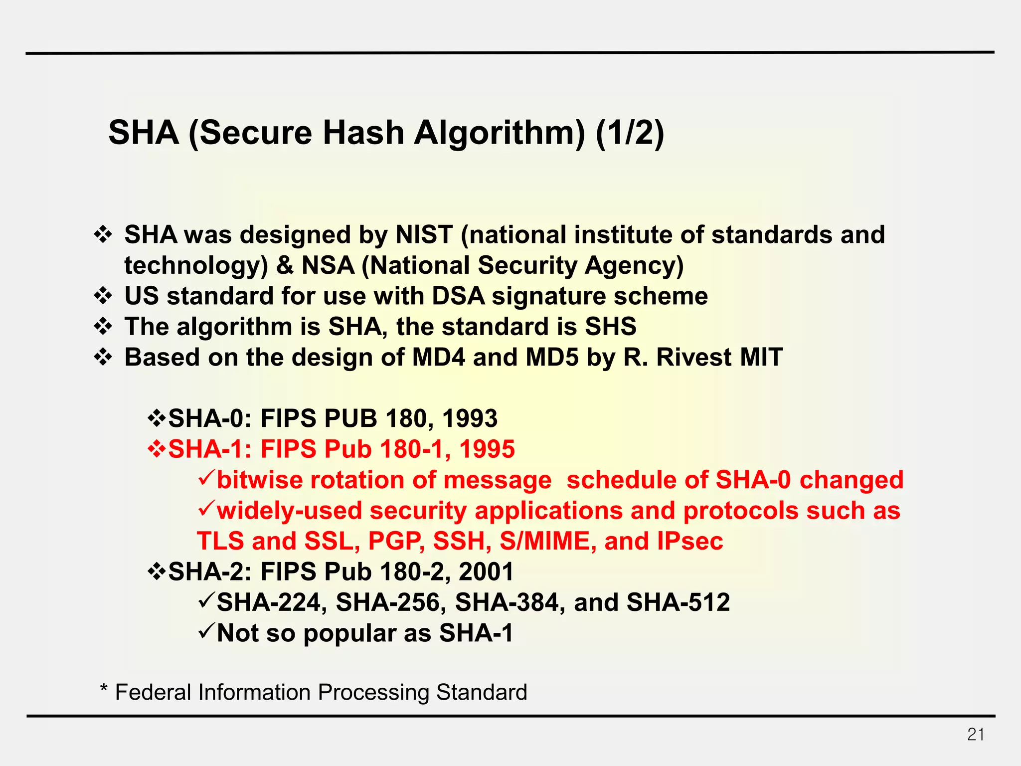 21
SHA (Secure Hash Algorithm) (1/2)
 SHA was designed by NIST (national institute of standards and
technology) & NSA (National Security Agency)
 US standard for use with DSA signature scheme
 The algorithm is SHA, the standard is SHS
 Based on the design of MD4 and MD5 by R. Rivest MIT
SHA-0: FIPS PUB 180, 1993
SHA-1: FIPS Pub 180-1, 1995
bitwise rotation of message schedule of SHA-0 changed
widely-used security applications and protocols such as
TLS and SSL, PGP, SSH, S/MIME, and IPsec
SHA-2: FIPS Pub 180-2, 2001
SHA-224, SHA-256, SHA-384, and SHA-512
Not so popular as SHA-1
* Federal Information Processing Standard
 