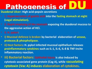 Pathogenesis of

DU

Duodenal Ulcer: High acid-pepsin secretions
• 1. Hypersecretion of gastric acid into the fasting stomach at night
(vagal stimulation).
• 2. Rapid emptying of the stomach exposing the duodenal mucosa to
the aggressive action of HCl.
• 3. H. pylori:
• i) Mucosal defence is broken by bacterial elaboration of urease,
protease,& phospholipase.
• ii) Host factors: H. pylori infected mucosal epithelium releases
proinflammatory cytokines such as IL-1, IL-6, IL-8 & TNF-incite
inflammatory reaction.

• iii) Bacterial factors: Epithelial injury is also induced by
cytotoxic-associated gene protein (Cag A), while vacuolating
cytotoxin (Vac A) induces elaboration of cytokines.

 