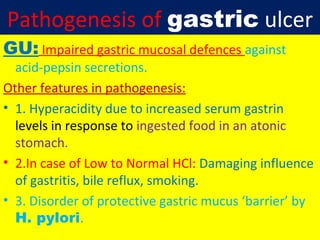 Pathogenesis of gastric ulcer
GU: Impaired gastric mucosal defences against

acid-pepsin secretions.
Other features in pathogenesis:
• 1. Hyperacidity due to increased serum gastrin
levels in response to ingested food in an atonic
stomach.
• 2.In case of Low to Normal HCl: Damaging influence
of gastritis, bile reflux, smoking.
• 3. Disorder of protective gastric mucus ‘barrier’ by
H. pylori.

 