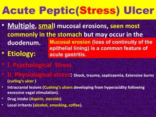 Acute Peptic(Stress) Ulcer
• Multiple, small mucosal erosions, seen most

commonly in the stomach but may occur in the
duodenum. Mucosal erosion (loss of continuity of the
epithelial lining) is a common feature of
acute gastritis.

• Etiology:
• I. Psychological Stress

• II. Physiological stress: Shock, trauma, septicaemia, Extensive burns
•
•
•

(curling’s ulcer )
Intracranial lesions (Cushing’s ulcers developing from hyperacidity following
excessive vagal stimulation).
Drug intake (Aspirin, steroids)
Local irritants (alcohol, smocking, coffee).

 