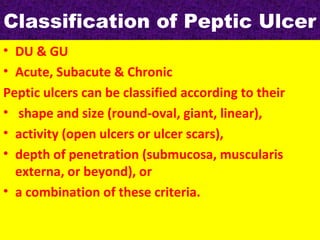 Classification of Peptic Ulcer
• DU & GU
• Acute, Subacute & Chronic
Peptic ulcers can be classified according to their
• shape and size (round-oval, giant, linear),
• activity (open ulcers or ulcer scars),
• depth of penetration (submucosa, muscularis
externa, or beyond), or
• a combination of these criteria.

 