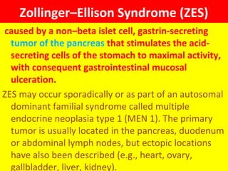 Zollinger–Ellison Syndrome (ZES)
caused by a non–beta islet cell, gastrin-secreting
tumor of the pancreas that stimulates the acidsecreting cells of the stomach to maximal activity,
with consequent gastrointestinal mucosal
ulceration.
ZES may occur sporadically or as part of an autosomal
dominant familial syndrome called multiple
endocrine neoplasia type 1 (MEN 1). The primary
tumor is usually located in the pancreas, duodenum
or abdominal lymph nodes, but ectopic locations
have also been described (e.g., heart, ovary,
gallbladder, liver, kidney).

 