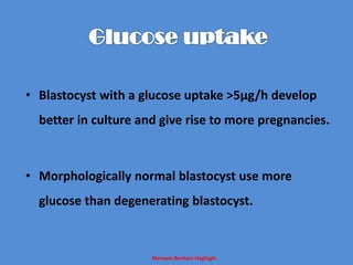Maryam Borhani-Haghighi
• Blastocyst with a glucose uptake >5µg/h develop
better in culture and give rise to more pregnancies.
• Morphologically normal blastocyst use more
glucose than degenerating blastocyst.
 