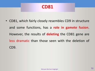 Maryam Borhani-Haghighi 70
CD81
• CD81, which fairly closely resembles CD9 in structure
and some functions, has a role in gamete fusion.
However, the results of deleting the CD81 gene are
less dramatic than those seen with the deletion of
CD9.
 