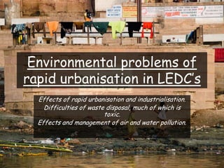 Environmental problems of
rapid urbanisation in LEDC’s
Effects of rapid urbanisation and industrialisation.
Difficulties of waste disposal, much of which is
toxic.
Effects and management of air and water pollution.
 