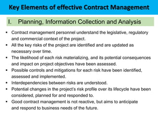 Key Elements of effective Contract Management
I. Planning, Information Collection and Analysis
 Contract management personnel understand the legislative, regulatory
and commercial context of the project.
 All the key risks of the project are identified and are updated as
necessary over time.
 The likelihood of each risk materializing, and its potential consequences
and impact on project objectives have been assessed.
 Possible controls and mitigations for each risk have been identified,
assessed and implemented.
 Interdependencies between risks are understood.
 Potential changes in the project’s risk profile over its lifecycle have been
considered, planned for and responded to.
 Good contract management is not reactive, but aims to anticipate
and respond to business needs of the future.
 