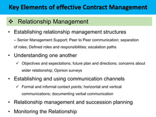 Key Elements of effective Contract Management
 Relationship Management
• Establishing relationship management structures
– Senior Management Support; Peer to Peer communication; separation
of roles; Defined roles and responsibilities; escalation paths
• Understanding one another
 Objectives and expectations; future plan and directions; concerns about
wider relationship; Opinion surveys
• Establishing and using communication channels
 Formal and informal contact points; horizontal and vertical
communications; documenting verbal communication
• Relationship management and succession planning
• Monitoring the Relationship
 