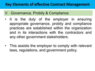 Key Elements of effective Contract Management
V. Governance, Probity & Compliance
• It is the duty of the employer in ensuring
appropriate governance, probity and compliance
practices are established within the organization
and in its interactions with the contractors and
any other government stakeholders.
• This assists the employer to comply with relevant
laws, regulations, and government policy.
 