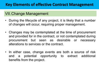 Key Elements of effective Contract Management
VII.Change Management
• During the lifecycle of any project, it is likely that a number
of changes will occur, requiring proper management.
• Changes may be contemplated at the time of procurement
and provided for in the contract, or not contemplated during
procurement but seen as desirable or necessary
alterations to services or the contract.
• In either case, change events are both a source of risk
and a potential opportunity to extract additional
benefits from the project.
 