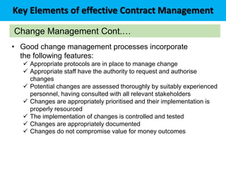 Key Elements of effective Contract Management
Change Management Cont.…
• Good change management processes incorporate
the following features:
 Appropriate protocols are in place to manage change
 Appropriate staff have the authority to request and authorise
changes
 Potential changes are assessed thoroughly by suitably experienced
personnel, having consulted with all relevant stakeholders
 Changes are appropriately prioritised and their implementation is
properly resourced
 The implementation of changes is controlled and tested
 Changes are appropriately documented
 Changes do not compromise value for money outcomes
 