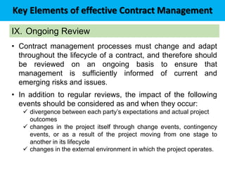 Key Elements of effective Contract Management
IX. Ongoing Review
• Contract management processes must change and adapt
throughout the lifecycle of a contract, and therefore should
be reviewed on an ongoing basis to ensure that
management is sufficiently informed of current and
emerging risks and issues.
• In addition to regular reviews, the impact of the following
events should be considered as and when they occur:
 divergence between each party’s expectations and actual project
outcomes
 changes in the project itself through change events, contingency
events, or as a result of the project moving from one stage to
another in its lifecycle
 changes in the external environment in which the project operates.
 
