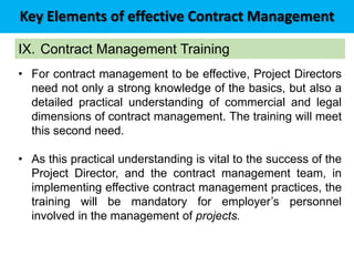 Key Elements of effective Contract Management
IX. Contract Management Training
• For contract management to be effective, Project Directors
need not only a strong knowledge of the basics, but also a
detailed practical understanding of commercial and legal
dimensions of contract management. The training will meet
this second need.
• As this practical understanding is vital to the success of the
Project Director, and the contract management team, in
implementing effective contract management practices, the
training will be mandatory for employer’s personnel
involved in the management of projects.
 