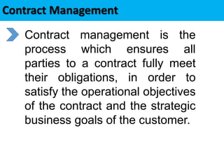 Contract Management
 Contract management is the
process which ensures all
parties to a contract fully meet
their obligations, in order to
satisfy the operational objectives
of the contract and the strategic
business goals of the customer.
 