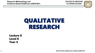 Research Methodology and
Evidence Based Healthcare (EBHC481)
QUALITATIVE
RESEARCH
WRITTEN AND COMPILED BY COURSE COMMITTEE1
Lecture 8
Level 8
Year 4
 