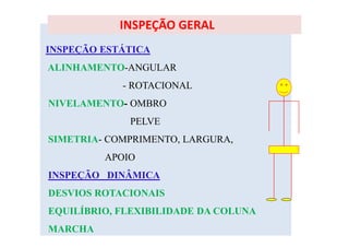 INSPEÇÃO ESTÁTICA
ALINHAMENTO-ANGULAR
- ROTACIONAL
NIVELAMENTO- OMBRO
PELVE
SIMETRIA- COMPRIMENTO, LARGURA,
APOIO
INSPEÇÃO DINÂMICA
DESVIOS ROTACIONAIS
EQUILÍBRIO, FLEXIBILIDADE DA COLUNA
MARCHA
INSPEÇÃO GERAL
 
