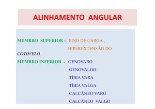 ALINHAMENTO ANGULAR
MEMBRO SUPERIOR – EIXO DE CARGA ,
HIPEREXTENSÃO DO
COTOVELO
MEMBRO INFERIOR - GENOVARO
GENOVALGO
TÍBIA VARA
TÍBIA VALGA
CALCÂNEO VARO
CALCÂNEO VALGO
 