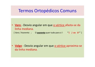 Termos Ortopédicos Comuns
• Varo - Desvio angular em que o vértice afasta-se da
linha mediana.
[ Varo / Avarento ; O avarento quer tudo para si ! “ ( ) ou O ” ]
• Valgo - Desvio angular em que o vértice aproxima-se
da linha mediana.
 