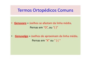 Termos Ortopédicos Comuns
• Genuvaro = Joelhos se afastam da linha média.
Pernas em “O”, ou “( )”
• Genuvalgo = Joelhos de aproximam da linha média.
Pernas em “X” ou “ ) ( “
 