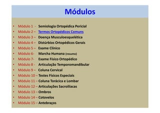 Módulos
• Módulo 1 - Semiologia Ortopédica Pericial
• Módulo 2 – Termos Ortopédicos Comuns
• Módulo 3 – Doença Musculoesquelética
• Módulo 4 – Distúrbios Ortopédicos Gerais
• Módulo 5 – Exame Clínico
• Módulo 6- Marcha Humana (resumo)
• Módulo 7- Exame Físico Ortopédico
• Módulo 8 - Articulação Temporomandibular
• Módulo 9 – Coluna Cervical
• Módulo 10 – Testes Físicos Especiais
• Módulo 11 – Coluna Torácica e Lombar
• Módulo 12 – Articulações Sacroilíacas
• Módulo 13 – Ombros
• Módulo 14 – Cotovelos
• Módulo 15 – Antebraços
 