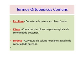 Termos Ortopédicos Comuns
• Escoliose - Curvatura da coluna no plano frontal.
• Cifose - Curvatura da coluna no plano sagital e de
convexidade posterior.
• Lordose - Curvatura da coluna no plano sagital e de
convexidade anterior.
•
 