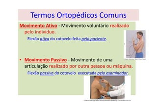Termos Ortopédicos Comuns
Movimento Ativo - Movimento voluntário realizado
pelo indivíduo.
Flexão ativa do cotovelo feita pelo paciente.
• Movimento Passivo - Movimento de uma
articulação realizado por outra pessoa ou máquina.
Flexão passiva do cotovelo executada pelo examinador.
 