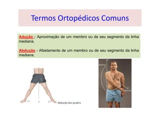Termos Ortopédicos Comuns
Adução - Aproximação de um membro ou de seu segmento da linha
mediana.
Abdução - Afastamento de um membro ou de seu segmento da linha
mediana.
 