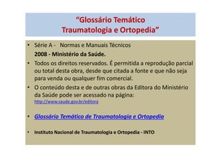 “Glossário Temático
Traumatologia e Ortopedia”
• Série A - Normas e Manuais Técnicos
2008 - Ministério da Saúde.
• Todos os direitos reservados. É permitida a reprodução parcial
ou total desta obra, desde que citada a fonte e que não seja
para venda ou qualquer fim comercial.
• O conteúdo desta e de outras obras da Editora do Ministério
da Saúde pode ser acessado na página:
http://www.saude.gov.br/editora
• Glossário Temático de Traumatologia e Ortopedia
• Instituto Nacional de Traumatologia e Ortopedia - INTO
 