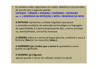 • Os verbetes estão organizados em ordem alfabética e estruturados
de acordo com o seguinte padrão:
ENTRADA + GÊNERO ± NÚMERO ± SINÔNIMO + DEFINIÇÃO
ou ⇒ ± REMISSIVA DA DEFINIÇÃO ± NOTA ± REMISSIVA DA NOTA
A ENTRADA representa a unidade lingüística que possui
o conteúdo semântico da expressão terminológica na linguagem
de especialidade. É o termo propriamente dito, o termo principal
ou, eventualmente, um termo remissivo.
O GÊNERO indica se o termo da língua descrita, conforme o caso, é
feminino [fem.] e/ ou masculino [masc.].
O SINÔNIMO [sin.] indica que o termo é equivalente a outro
quanto ao significado.
O NÚMERO [pl.] figurará
apenas quando o termo for utilizado sempre no plural.
 