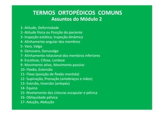 Assuntos do Módulo 2
TERMOS ORTOPÉDICOS COMUNS
1- Atitude, Deformidade
2- Atitude física ou Posição do paciente
3- Inspeção estática; Inspeção dinâmica
4- Alinhamento angular dos membros
5- Varo, Valgo
6- Genuvaro, Genuvalgo
7- Alinhamento rotacional dos membros inferiores
8- Escoliose, Cifose, Lordose
9- Movimento ativo, Movimento passivo
10- Flexão, Extensão
11- Flexo (posição de flexão mantida)
12- Supinação, Pronação (antebraços e mãos)
13- Eversão, Inversão (antepés)
14- Equino
15- Nivelamento das cinturas escapular e pélvica
16- Obliquidade pélvica
17- Adução, Abdução
 