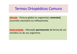 Termos Ortopédicos Comuns
Atitude - Postura global ou segmentar, reversível,
assumida voluntária ou reflexamente.
Deformidade - Alteração permanente da forma de um
membro ou de seu segmento.
 