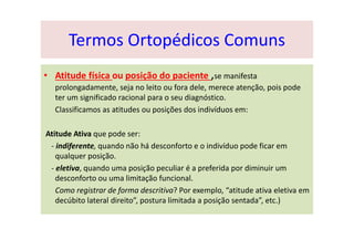 • Atitude física ou posição do paciente ,se manifesta
prolongadamente, seja no leito ou fora dele, merece atenção, pois pode
ter um significado racional para o seu diagnóstico.
Classificamos as atitudes ou posições dos indivíduos em:
Atitude Ativa que pode ser:
- indiferente, quando não há desconforto e o indivíduo pode ficar em
qualquer posição.
- eletiva, quando uma posição peculiar é a preferida por diminuir um
desconforto ou uma limitação funcional.
Como registrar de forma descritiva? Por exemplo, “atitude ativa eletiva em
decúbito lateral direito”, postura limitada a posição sentada”, etc.)
Termos Ortopédicos Comuns
 
