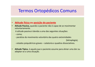• Atitude física ou posição do paciente
• Atitude Passiva, quando o paciente não é capaz de se movimentar
voluntariamente.
A atitude passiva é devida a uma das seguintes situações:
- coma;
- paralisia do movimento voluntário das quatro extremidades
(tetraplegia);
- estados psiquiátricos graves – catatonia e quadros dissociativos.
• Atitude Típica, é aquela que o paciente assume para aliviar uma dor ou
adaptar-se a uma situação.
Termos Ortopédicos Comuns
 