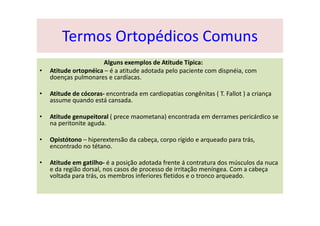 Alguns exemplos de Atitude Típica:
• Atitude ortopnéica – é a atitude adotada pelo paciente com dispnéia, com
doenças pulmonares e cardíacas.
• Atitude de cócoras- encontrada em cardiopatias congênitas ( T. Fallot ) a criança
assume quando está cansada.
• Atitude genupeitoral ( prece maometana) encontrada em derrames pericárdico se
na peritonite aguda.
• Opistótono – hiperextensão da cabeça, corpo rígido e arqueado para trás,
encontrado no tétano.
• Atitude em gatilho- é a posição adotada frente á contratura dos músculos da nuca
e da região dorsal, nos casos de processo de irritação meníngea. Com a cabeça
voltada para trás, os membros inferiores fletidos e o tronco arqueado.
Termos Ortopédicos Comuns
 