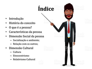 Índice
• Introdução
• História do conceito
• O que é a pessoa?
• Características da pessoa
• Dimensão Social da pessoa
– Socialização e ambiente;
– Relação com os outros;
• Dimensão Cultural
– Cultura
– Etnocentrismo
– Relativismo Cultural
 