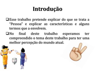 Introdução
Esse trabalho pretende explicar do que se trata a
“Pessoa” e explicar as características e alguns
termos que a envolvem.
No final deste trabalho esperamos ter
compreendido o tema deste trabalho para ter uma
melhor percepção do mundo atual.
 