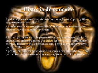 História do conceito
A palavra ‘pessoa’ tem a sua raiz no termo latim ‘Persona’ que significa
originariamente ‘máscara’.
A máscara era usada nas representações teatrais antigas e servia para
amplificar a voz e para ocultar o rosto.
A Introdução do conceito de pessoa foi obra do pensamento cristão. O
cristianismo afirmou e afirma que todo o ser humano, homem, mulher,
escravo , deficiente, etc.. é pessoa, ou seja, possui dignidade inviolável,
porque é filho de deus.
A pessoa tem carácter de unicidade, ou seja, é única, insubstituível e não
permutável. O ‘’eu’’ existe sempre em relação e no vínculo com os outros.
 