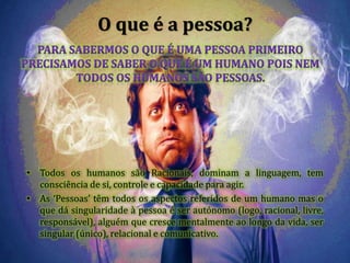 O que é a pessoa?
• Todos os humanos são Racionais, dominam a linguagem, tem
consciência de si, controle e capacidade para agir.
• As ‘Pessoas’ têm todos os aspectos referidos de um humano mas o
que dá singularidade à pessoa é ser autónomo (logo, racional, livre,
responsável), alguém que cresce mentalmente ao longo da vida, ser
singular (único), relacional e comunicativo.
 