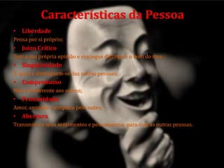• Liberdade
Pensa por si próprio;
• Juízo Crítico
Tem a sua própria opinião e consegue distinguir o bom do mau ;
• Singularidade
É única e distinguem-se das outras pessoas;
• Compromisso
Não é indiferente aos outros;
• Proximidade
Amor, amizade e simpatia pelo outro;
• Abertura
Transmite os seus sentimentos e pensamentos para com as outras pessoas.
Características da Pessoa
 