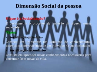 O que é a Socialização?
É basicamente o processo de inclusão de alguém numa
sociedade;
Tipos:
• Socialização primária-
Consiste em transmitir um conjunto de conhecimentos
essenciais á sobrevivência de um individuo na sua sociedade;
• Socialização secundário-
Consiste em aprender novos conhecimentos necessários para
enfrentar fases novas da vida.
Dimensão Social da pessoa
 