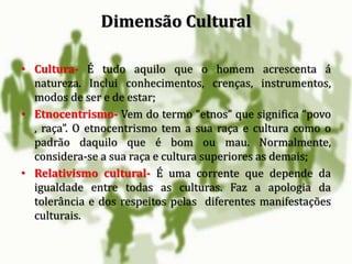 • Cultura- É tudo aquilo que o homem acrescenta á
natureza. Inclui conhecimentos, crenças, instrumentos,
modos de ser e de estar;
• Etnocentrismo- Vem do termo “etnos” que significa “povo
, raça”. O etnocentrismo tem a sua raça e cultura como o
padrão daquilo que é bom ou mau. Normalmente,
considera-se a sua raça e cultura superiores as demais;
• Relativismo cultural- É uma corrente que depende da
igualdade entre todas as culturas. Faz a apologia da
tolerância e dos respeitos pelas diferentes manifestações
culturais.
Dimensão Cultural
 